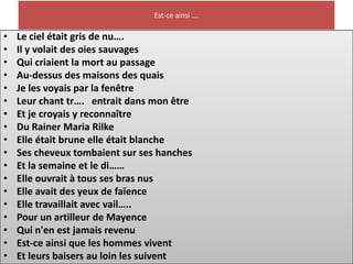 Est-ce ainsi ….

•   Le ciel était gris de nu….
•   Il y volait des oies sauvages
•   Qui criaient la mort au passage
•   Au-dessus des maisons des quais
•   Je les voyais par la fenêtre
•   Leur chant tr…. entrait dans mon être
•   Et je croyais y reconnaître
•   Du Rainer Maria Rilke
•   Elle était brune elle était blanche
•   Ses cheveux tombaient sur ses hanches
•   Et la semaine et le di……
•   Elle ouvrait à tous ses bras nus
•   Elle avait des yeux de faïence
•   Elle travaillait avec vail…..
•   Pour un artilleur de Mayence
•   Qui n'en est jamais revenu
•   Est-ce ainsi que les hommes vivent
•   Et leurs baisers au loin les suivent
 