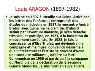 Louis ARAGON (1897-1982)
• Je suis né en 1897 à Neuilly-sur-Seine. Attiré par
  les lettres dès l’enfance, j’entreprends des
  études de médecine en 1917.Je rencontre André
  Breton avec qui je me lie d’amitié. D’abord
  séduit par l’aventure dadaïste, je m’en détache
  très vite, et participe, en 1923, à la fondation du
  mouvement surréaliste. En 1928, je fais la
  connaissance d’Elsa Triolet, qui deviendra ma
  compagne et ma muse. Convaincu désormais
  que l’intellectuel et l’artiste se doivent d’avoir
  une conduite militante, j’adhère au Parti
  Communiste en 1936 et participe à la campagne
  du Nord lors de la déclaration de la Seconde
  Guerre Mondiale. Je suis mort en 1982 à Paris.
 