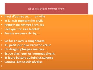 Est-ce ainsi que les hommes vivent?


•   Il est d'autres so….. en ville
•   Et la nuit montent les civils
•   Remets du rimmel à tes cils
•   Lola qui t'en iras bientôt
•   Encore un verre de liq….

•   Ce fut en avril à cinq heures
•   Au petit jour que dans ton cœur
•   Un dragon plongea son cou….
•   Est-ce ainsi que les hommes vivent
•   Et leurs baisers au loin les suivent
•   Comme des soleils révolus
•
 
