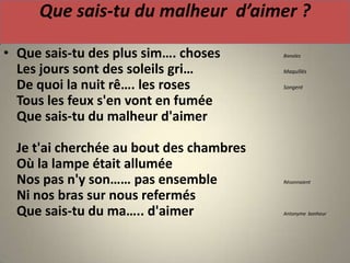 Que sais-tu du malheur d’aimer ?

• Que sais-tu des plus sim…. choses       Banales

  Les jours sont des soleils gri…         Maquillés

  De quoi la nuit rê…. les roses          Songent

  Tous les feux s'en vont en fumée
  Que sais-tu du malheur d'aimer

  Je t'ai cherchée au bout des chambres
  Où la lampe était allumée
  Nos pas n'y son…… pas ensemble          Résonnaient

  Ni nos bras sur nous refermés
  Que sais-tu du ma….. d'aimer            Antonyme bonheur
 