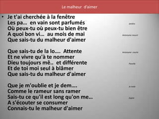 Le malheur d’aimer

• Je t'ai cherchée à la fenêtre
  Les pa… en vain sont parfumés                    Jardins

  Où peux-tu où peux-tu bien être
  A quoi bon vi… au mois de mai              Antonyme mourir

  Que sais-tu du malheur d'aimer
  Que sais-tu de la lo…. Attente             Antonyme courte

  Et ne vivre qu'à te nommer
  Dieu toujours mê.. et différente                 Pareille

  Et de toi moi seul à blâmer
  Que sais-tu du malheur d'aimer
  Que je m'oublie et je dem….                      Je reste

  Comme le rameur sans ramer
  Sais-tu ce qu'il est long qu'on me…              Expire

  A s'écouter se consumer
  Connais-tu le malheur d'aimer
 