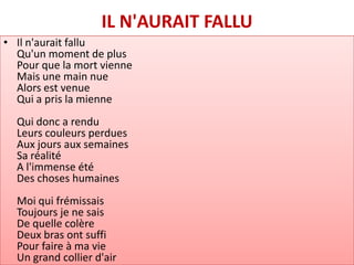 IL N'AURAIT FALLU
• Il n'aurait fallu
  Qu'un moment de plus
  Pour que la mort vienne
  Mais une main nue
  Alors est venue
  Qui a pris la mienne
  Qui donc a rendu
  Leurs couleurs perdues
  Aux jours aux semaines
  Sa réalité
  A l'immense été
  Des choses humaines
  Moi qui frémissais
  Toujours je ne sais
  De quelle colère
  Deux bras ont suffi
  Pour faire à ma vie
  Un grand collier d'air
 