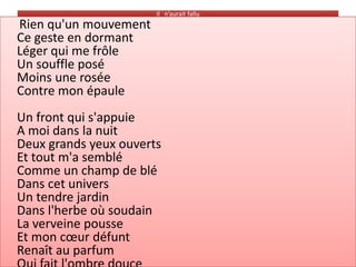 Il n’aurait fallu
Rien qu'un mouvement
Ce geste en dormant
Léger qui me frôle
Un souffle posé
Moins une rosée
Contre mon épaule
Un front qui s'appuie
A moi dans la nuit
Deux grands yeux ouverts
Et tout m'a semblé
Comme un champ de blé
Dans cet univers
Un tendre jardin
Dans l'herbe où soudain
La verveine pousse
Et mon cœur défunt
Renaît au parfum
 