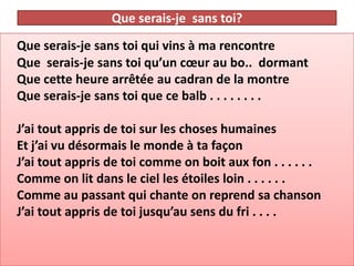Que serais-je sans toi?
Que serais-je sans toi qui vins à ma rencontre
Que serais-je sans toi qu’un cœur au bo.. dormant
Que cette heure arrêtée au cadran de la montre
Que serais-je sans toi que ce balb . . . . . . . .

J’ai tout appris de toi sur les choses humaines
Et j’ai vu désormais le monde à ta façon
J’ai tout appris de toi comme on boit aux fon . . . . . .
Comme on lit dans le ciel les étoiles loin . . . . . .
Comme au passant qui chante on reprend sa chanson
J’ai tout appris de toi jusqu’au sens du fri . . . .
 