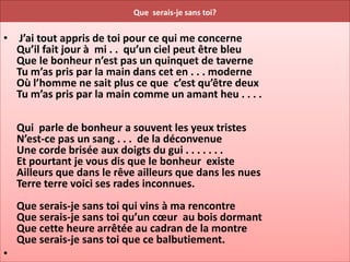 Que serais-je sans toi?


• J’ai tout appris de toi pour ce qui me concerne
  Qu’il fait jour à mi . . qu’un ciel peut être bleu
  Que le bonheur n’est pas un quinquet de taverne
  Tu m’as pris par la main dans cet en . . . moderne
  Où l’homme ne sait plus ce que c’est qu’être deux
  Tu m’as pris par la main comme un amant heu . . . .

    Qui parle de bonheur a souvent les yeux tristes
    N’est-ce pas un sang . . . de la déconvenue
    Une corde brisée aux doigts du gui . . . . . . .
    Et pourtant je vous dis que le bonheur existe
    Ailleurs que dans le rêve ailleurs que dans les nues
    Terre terre voici ses rades inconnues.
    Que serais-je sans toi qui vins à ma rencontre
    Que serais-je sans toi qu’un cœur au bois dormant
    Que cette heure arrêtée au cadran de la montre
    Que serais-je sans toi que ce balbutiement.
•
 