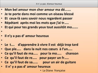 Il n’ y a pas d’amour heureux

•   Mon bel amour mon cher amour ma dé…….
•   Je te porte dans moi comme un oiseau blessé
•   Et ceux-là sans savoir nous regardent passer
•   Répétant après moi les mots que j’ai tr…..
•   Et qui pour tes grands yeux tout aussitôt mo…….
•
•   Il n’y a pas d’ amour heureux
•
•   Le t…. d’apprendre à vivre il est déjà trop tard
•   Que ple….. dans la nuit nos cœurs à l’un…..
•   Ce qu’il faut de ma….. pour la mo….. chanson
•   Ce qu’il faut de re….. pour payer un fr…..
•   Ce qu’il faut de sa…… pour un air de guitare
•    Il n’ y a pas d’ amour heureux
                            • La Diane française
 
