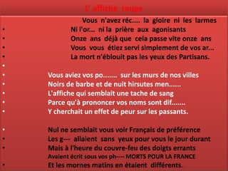 L’ affiche rouge
                Vous n'avez réc.... la gloire ni les larmes
•          Ni l'or... ni la prière aux agonisants
•          Onze ans déjà que cela passe vite onze ans
•          Vous vous étiez servi simplement de vos ar...
•          La mort n'éblouit pas les yeux des Partisans.
•
•   Vous aviez vos po....... sur les murs de nos villes
•   Noirs de barbe et de nuit hirsutes men......
•   L'affiche qui semblait une tache de sang
•   Parce qu'à prononcer vos noms sont dif.......
•   Y cherchait un effet de peur sur les passants.

•   Nul ne semblait vous voir Français de préférence
•   Les g--- allaient sans yeux pour vous le jour durant
•   Mais à l'heure du couvre-feu des doigts errants
    Avaient écrit sous vos ph---- MORTS POUR LA FRANCE
•   Et les mornes matins en étaient différents.
 