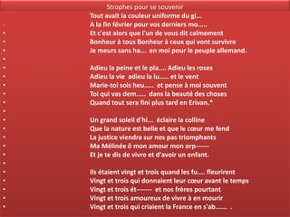 Strophes pour se souvenir
    Tout avait la couleur uniforme du gi...
•   A la fin février pour vos derniers mo.....
•   Et c'est alors que l'un de vous dit calmement
•   Bonheur à tous Bonheur à ceux qui vont survivre
•   Je meurs sans ha... en moi pour le peuple allemand.
•
•   Adieu la peine et le pla.... Adieu les roses
•   Adieu la vie adieu la lu..... et le vent
•   Marie-toi sois heu..... et pense à moi souvent
•   Toi qui vas dem..... dans la beauté des choses
•   Quand tout sera fini plus tard en Erivan.*
•
•   Un grand soleil d'hi... éclaire la colline
•   Que la nature est belle et que le cœur me fend
•   La justice viendra sur nos pas triomphants
•   Ma Mélinée ô mon amour mon orp------
•   Et je te dis de vivre et d'avoir un enfant.
•
•   Ils étaient vingt et trois quand les fu.... fleurirent
•   Vingt et trois qui donnaient leur cœur avant le temps
•   Vingt et trois ét------- et nos frères pourtant
•   Vingt et trois amoureux de vivre à en mourir
•   Vingt et trois qui criaient la France en s'ab...... .
 