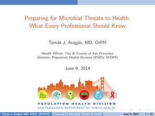 Preparing for Microbial Threats to Health:
What Every Professional Should Know
Tom´as J. Arag´on, MD, DrPH
Health Oﬃcer, City & County of San Francisco
Director, Population Health Division (PHD), SFDPH
June 9, 2014
Tom´as J. Arag´on, MD, DrPH (SFDPH) Preparing for Microbial Threats to Health June 9, 2014 1 / 33
 