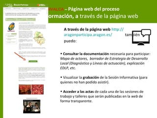 A través de la página web http://
aragonparticipa.aragon.es/ también
puedo:
FEDIVALCA – Página web del proceso
Información, a través de la página web
• Consultar la documentación necesaria para participar:
Mapa de actores, borrador de Estrategia de Desarrollo
Local (Diagnóstico y Líneas de actuación), explicación
EDLP, etc.
• Visualizar la grabación de la Sesión Informativa (para
quienes no han podido asistir).
• Acceder a las actas de cada una de las sesiones de
trabajo y talleres que serán publicadas en la web de
forma transparente.
 