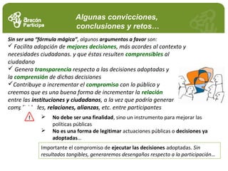Algunas convicciones,
conclusiones y retos…
Sin ser una “fórmula mágica”, algunos argumentos a favor son:
 Facilita adopción de mejores decisiones, más acordes al contexto y
necesidades ciudadanas. y que éstas resulten comprensibles al
ciudadano
 Genera transparencia respecto a las decisiones adoptadas y
la comprensión de dichas decisiones
Contribuye a incrementar el compromiso con lo público y
creemos que es una buena forma de incrementar la relación
entre las instituciones y ciudadanos, a la vez que podría generar
complicidades, relaciones, alianzas, etc. entre participantes
 No debe ser una finalidad, sino un instrumento para mejorar las
políticas públicas
 No es una forma de legitimar actuaciones públicas o decisiones ya
adoptadas…
Importante el compromiso de ejecutar las decisiones adoptadas. Sin
resultados tangibles, generaremos desengaños respecto a la participación…
 