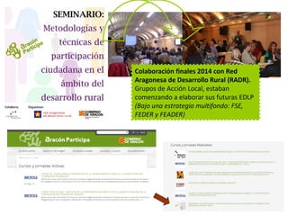 Colaboración finales 2014 con Red
Aragonesa de Desarrollo Rural (RADR).
Grupos de Acción Local, estaban
comenzando a elaborar sus futuras EDLP
(Bajo una estrategia multifondo: FSE,
FEDER y FEADER)
 