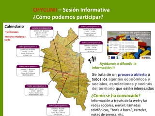 OFYCUMI – Sesión Informativa
¿Cómo podemos participar?
Calendario
-Territoriales
-Horarios mañana y
tarde
Ayúdanos a difundir la
información!!!
Se trata de un proceso abierto a
todos los agentes económicos y
sociales, asociaciones y vecinos
del territorio que estén interesados
¿Como se ha convocado?
Información a través de la web y las
redes sociales, e-mail, llamadas
telefónicas, “boca a boca”, carteles,
notas de prensa, etc.
 