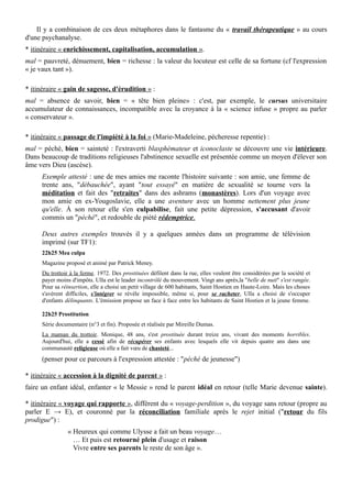 Il y a combinaison de ces deux métaphores dans le fantasme du « travail thérapeutique » au cours
d'une psychanalyse.
* itinéraire « enrichissement, capitalisation, accumulation ».
mal = pauvreté, dénuement, bien = richesse : la valeur du locuteur est celle de sa fortune (cf l'expression
« je vaux tant »).
* itinéraire « gain de sagesse, d'érudition » :
mal = absence de savoir, bien = « tête bien pleine» : c'est, par exemple, le cursus universitaire
accumulateur de connaissances, incompatible avec la croyance à la « science infuse » propre au parler
« conservateur ».
* itinéraire « passage de l'impiété à la foi » (Marie-Madeleine, pécheresse repentie) :
mal = péché, bien = sainteté : l'extraverti blasphémateur et iconoclaste se découvre une vie intérieure.
Dans beaucoup de traditions religieuses l'abstinence sexuelle est présentée comme un moyen d'élever son
âme vers Dieu (ascèse).
Exemple attesté : une de mes amies me raconte l'histoire suivante : son amie, une femme de
trente ans, "débauchée", ayant "tout essayé" en matière de sexualité se tourne vers la
méditation et fait des "retraites" dans des ashrams (monastères). Lors d'un voyage avec
mon amie en ex-Yougoslavie, elle a une aventure avec un homme nettement plus jeune
qu'elle. À son retour elle s'en culpabilise, fait une petite dépression, s'accusant d'avoir
commis un "péché", et redouble de piété rédemptrice.
Deux autres exemples trouvés il y a quelques années dans un programme de télévision
imprimé (sur TF1):
22h25 Mea culpa
Magazine proposé et animé par Patrick Meney.
Du trottoir à la ferme. 1972. Des prostituées défilent dans la rue, elles veulent être considérées par la société et
payer moins d'impôts. Ulla est le leader incontrôlé du mouvement. Vingt ans après,la "belle de nuit" s'est rangée.
Pour sa réinsertion, elle a choisi un petit village de 600 habitants, Saint Hostien en Haute-Loire. Mais les choses
s'avèrent difficiles, s'intégrer se révèle impossible, même si, pour se racheter, Ulla a choisi de s'occuper
d'enfants délinquants. L'émission propose un face à face entre les habitants de Saint Hostien et la jeune femme.
22h25 Prostitution
Série documentaire (n°3 et fin). Proposée et réalisée par Mireille Dumas.
La maman du trottoir. Monique, 48 ans, s'est prostituée durant treize ans, vivant des moments horribles.
Aujourd'hui, elle a cessé afin de récupérer ses enfants avec lesquels elle vit depuis quatre ans dans une
communauté religieuse où elle a fait vœu de chasteté...
(penser pour ce parcours à l'expression attestée : "péché de jeunesse")
* itinéraire « accession à la dignité de parent » :
faire un enfant idéal, enfanter « le Messie » rend le parent idéal en retour (telle Marie devenue sainte).
* itinéraire « voyage qui rapporte », différent du « voyage-perdition », du voyage sans retour (propre au
parler E → E), et couronné par la réconciliation familiale après le rejet initial ("retour du fils
prodigue") :
« Heureux qui comme Ulysse a fait un beau voyage…
… Et puis est retourné plein d'usage et raison
Vivre entre ses parents le reste de son âge ».
 