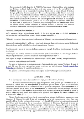 Exemple attesté : le fils du préfet de POLICE d'une grande ville d'Amérique latine participe
par défi avec sa bande à plusieurs hold-up à main armée où il y a des morts DANS LA
POLICE. Ils sont pris et condamnés. Sommé de choisir entre la prison et l'exil, il vient en
Europe, qu'il visite. Il commence à écrire des nouvelles (point de vue E). Il tombe par hasard
sur un livre de Victor Bérard qui voit dans l'Odyssée, outre le mythe, un guide de navigation
antique avec les dangers à éviter. Pris de passion pour cette histoire, il refait le voyage
d'Ulysse tout autour de la Méditerranée. Ses textes s'épaississent, deviennent de plus en plus
consistants, ce sont des romans (point de vue “I”). Son temps d'exil terminé il rentre dans
son pays natal, et même dans sa ville natale, trouve un emploi dans une bibliothèque, publie
ses romans, devient célèbre, commence à s'enrichir, accède à la notoriété (voir itinéraire
suivant) et se réconcilie avec son père que l'autorise à revenir habiter sa ville natale !
* itinéraire « conquête de la notoriété » :
mal = anonymat, bien = reconnaissance sociale : il faut « se faire un nom », « devenir quelqu'un »,
entreprendre une carrière politique ou autre pour « se couvrir de gloire ».
* itinéraire « rencontre du grand amour », très voisin de l'itinéraire « accession à la dignité de parent » :
rencontrer le partenaire idéal (« le Messie » pour Louis Aragon et d'autres), former un couple idéal destiné
à durer toujours, rend le sujet idéal en retour (rédemption par l'amour).
Voici justement, à travers le parcours de Louis Aragon, un exemple détaillé du fonctionnement du parler
constructeur :
Commençons par ces trois extraits de l'avant-lire et des préfaces de son livre "Le libertinage", de Louis
Aragon (republié en 1964, quarante ans après la première parution en 1924) ?
Pour gagner du temps, les séries sont déjà notées (italique : série A, gras : série B), mais pas les valeurs.
Attention, conventions particulières ici :
– les mots en italique gras ne sont pas comme à l'accoutumée des mots "mixtes" (mélange de traits A
et traits B), mais des mots exprimant un certain processus, que les lecteurs de l'article résumé dans
Wikipedia devraient pouvoir identifier rapidement . . .
– les groupes de mots soulignés sont des indices pour la découverte du processus en question.
Avant-lire (1964)
Je ne raconterai pas ma vie. Ce qui est ici mon objet, ce sont mes livres, l'écriture.
[ ... ] À ceux qui en concluraient que je renie mes premiers écrits, je dirai que l'homme n'est pas la
négation de l'enfant, mais son développement, et malheur à qui veut barrer ce qu'il fut ! L'insensé ne
comprend-il pas que rien de ce qu'il est ne serait sans ce qu'il a été ? La pensée, c'est la conscience : et la
conscience n'existe pas en dehors de ses cheminements. Si l'enfance chez moi fut prolongée, en vais-je
contester le charme ? Je me méfie de ceux qui sont venus au monde en sachant d'emblée ce qui est le
beau et le bien, qui n'ont jamais versé dans l'ornière, qui ont la lèvre superbe des vérités révélées. Ainsi
se montrent les robots. [ ... ]
Clément Grindor, que prend le vertige de commettre l'acte vraiment indéfendable, accusant cet autre
lui-même, B. (Bonnot, bien sûr), de devenir exemplaire par la voie paradoxale du crime. Dans mon
esprit [ ... ] B. et Grindor sont un seul personnage [ ... ]. Ce dédoublement du héros, donnant naissance à
l'anti-héros, cette incarnation de la contradiction intérieure de l'homme, aboutissait à former un
personnage lyrique, comme d'un feuilleton supérieur : c'était Fantômas dépassé, l'au-delà de la morale,
des morales, l'anarchie poussée à la négation de soi-même (perdre ce que nous chérissons). J'avais
décidé d'atteindre une fois le monstrueux. L'extraordinaire est que par la suite une phrase de ce
personnage inventé assez horrible [ ... ] pour être enfin sûr que je l'avais créé et non point emprunté à
 