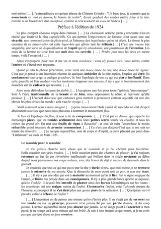 moi-même [ ... ], l'extraordinaire est qu'une phrase de Clément Grindor : "Un beau jour, je compris que je
nourrissais en moi ce démon, le besoin de trahir", devait pendant des années m'être jetée à la tête,
comme si on l'avait tirée d'un manifeste, comme si cela avait-été un aveu de l'auteur [ ... ].
Préface à l'édition de 1924
Le plus complet abandon règne dans l'amour. [ ... ] La charmante activité qu'on y rencontre n'est en
réalité que l'activité la plus superficielle. Ce qui permet l'emportement de l'amour, c'est avant tout une
sécurité, une communication de plain-pied, et l'absence des inquiétudes qu'on lui décrit. La forme la plus
courante de ce laisser-aller est cette logorrhée qui effraie tant les délicats.[ ... ] C'est une ivresse très
singulière, une sorte de disqualification de l'esprit qui s'y abandonne, une prostitution de l'attention. Les
mots de la femme bavarde font une nuit dans ma cervelle. [ ... ] Perdre pied tous les deux en même
temps, voilà l'essentiel. [ ... ]
Ainsi s'expliquent pour moi et ma vie et mon insolence : vous n'y pouvez rien, vous autres, contre
l'ombre où s'étend mon royaume.
Quand je relis la phrase précédente, il me vient une douce envie de rire, une douce envie de rigoler.
C'est que je pense à une invention récente de quelques imbéciles de la pire espèce, l'espèce qui écrit. Ils
condamnent tout ce qui a quelque grandeur, ils font l'apologie de tout ce qui est plat et inoffensif. Dans
cette querelle où l'on voudrait voir les modernes s'opposer aux anciens, il n'y a que le bourdonnement des
mouches sur les cadavres qui résonne. [ ... ]
Ainsi nous défendons la cause du diable. [ ... ] Acceptons une fois pour toute l'épithète "messianique".
Soit. À l'idée traditionnelle de la beauté et du bien, nous opposerons la nôtre, si infernale qu'elle
paraisse. [ ... ] L'accent d'horreur que certaines gens mettent à prononcer certains adjectifs est une des
choses les plus drôles du monde : cela vaut le voyage. [ ... ]
Voilà comment nous avions imaginé [ ... ] qu'au mouvement Dada venait de succéder un état d'esprit
absolument nouveau que nous nous plaisions à nommer le mouvement flou.
Je fais ici l'apologie du flou, et non celle du compromis. [ ... ] C'est par ce détour, qui rappelle les
mensonges pieux, que les timides acclimatent dans leurs petites serres toutes les révoltes et tous les
crimes du grand air. On met une feuille de vigne à Ravachol : et tout de suite l'anarchiste le moins
réductible prend tournure de premier communiant. [ ... ] Ce n'est pas d'aujourd'hui que je me sais un
tenant du désordre. [ ... ] Je recopie aujourd'hui, sain de corps et d'esprit, ce petit placard qui parut dans
“Littérature” au mois de Mars 1921.
Le scandale pour le scandale
Je n'ai jamais cherché autre chose que le scandale et je l'ai cherché pour lui-mëme.
Belle occasion aux yeux tendres, [ ... ] belle occasion parée des charmes du plaisir ; je t'ai toujours
reconnue au bas de ces réverbères intellectuels qui brillent dans le siècle nocturne au début
duquel nous promenons nos corps ardents, avec des lèvres de défi et un peu de dynamite dans le
gousset.
Je voudrais que tout ce qui me passe par la tête y durât si peu, que moi-même je ne retrouve
jamais la mémoire de ma pensée. Que la démarche de mon esprit soit un pas, et non une trace.
[ ... ] Il n'y a pas une idée qui soit à maturité au moment qu'on la fixe. Par le signe magique de
l'encre, je limite ma pensée dans ses conséquences. Il n'y a plus grand'chance qu'elle se dépasse,
qu'elle s'oublie. Il devrait être interdit de planter ainsi des bornes kilométriques sur les routes :
les arpenteurs ont une maigre notion de l'infini. Circonscrire l'infini, voici l'absurde propos de
l'homme, et pourquoi il ne s'en tient plus aux gestes purs de la séduction. [ ... ] Quelqu'un va-t-il
prendre enfin la défense de l'infini ?
[ ... ] L'important est de penser une minute qu'on n'écrira plus. Il ne s'agit pas de serment sur
une tombe ou sur un principe, personne n'est jamais lié par une parole donnée, et du coup
perdue. L'avenir aujourd'hui m'est plus obscur que jamais. Je ne songe point à l'accorder à mon
passé, je ne songe qu'à cette minute qui me brûle. Je sais à tout instant ce qui meurt, et je ne crois
pas que quelque chose un jour renaisse.
 