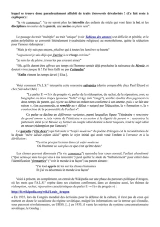 lequel se trouve donc paradoxalement affublé de traits Introvertis dévalorisés ! (Ce fait reste à
expliquer) :
"la vie commence". "ce ne seront plus les interdits des enfants du siècle qui vont faire la loi, ni les
disciplines inventées de la pureté, une ascèse en plein vent".
Le passage du trait "multiple" au trait "unique" (voir Tableau des atomes) est difficile et pénible, et le
païen polythéïste se convertit littéralement (vocabulaire religieux) au monothéisme, quitte la séduction
pour l'amour rédempteur :
"Mais je n'y suis pas encore, phalène qui à toutes les lumières se heurte"
"vaguement je sais déjà que j'arrive à ce rivage extrême"
"je suis las de plaire, à tous les pas croyant aimer"
"Oh, qu'ils durent être affreux ces temps où l'homme sentait déjà prochaine la naissance du Messie, et
doutait vivre jusque là ! J'ai bien failli ne pas t'attendre"
"Enfin vinrent les temps de toi [ Elsa ].
Voici comment l'A.L.S.©
interprète cette rencontre salvatrice (destin comparable chez Paul Éluard et
chez Salvador Dali) :
"Le parler E → I (« du progrès »), parler de la rédemption, du rachat, de la réparation, avec sa
biographie en deux étapes (jeunesse "folle" et âge mûr "rangé"), semble résulter d'un jugement en
deux temps du parent, qui rejette au début un enfant non conforme à son attente, puis « se fait une
raison », s'en accommode, et remédie au « défaut » naturel par l'éducation, la « formation », la «
construction de la personnalité de l'enfant »".
Ce parler se décline en différentes variantes, parmi lesquelles figure "l'itinéraire « rencontre
du grand amour », très voisin de l'itinéraire « accession à la dignité de parent » : rencontrer le
partenaire idéal (« le Messie »), former un couple idéal destiné à durer toujours, rend le sujet idéal
en retour (rédemption par l'amour)."
Le paradis ("être deux") qui fait suite à "l'enfer moderne" du poème d'Aragon est la reconstitution de
la dyade "mère idéale-enfant idéal" après le rejet initial qui avait voué l'enfant à l'errance et à la
déréliction :
"Tu m'as pris par la main dans cet enfer moderne
Où l'homme ne sait plus ce que c'est qu'être deux"
Les choses peuvent désormais ("la vie commence") reprendre leur cours normal, l'enfant abandonné
("Que serais-je sans toi qui vins à ma rencontre") peut quitter le stade du "balbutiement" pour entrer dans
l'identification "formatrice" ("voir le monde à ta façon") au parent aimant :
"J'ai tout appris de toi sur les choses humaines
Et j'ai vu désormais le monde à ta façon"
Voici à présent, en complément, un extrait de Wikipedia sur une phase du parcours politique d'Aragon,
où les mots que l'A.L.S.©
repère dans ses citations confirment, dans ce domaine aussi, les thèmes de
rédemption, rachat, réparation caractéristiques du parler E → I (« du progrès ») :
http://fr.wikipedia.org/wiki/Louis_Aragon
« En 1935, lors du Congrès mondial des écrivains pour la défense de la culture, il n'est pas de ceux qui
mettent en doute le socialisme du régime soviétique, malgré les informations sur la terreur qui s'installe,
sous paravent révolutionnaire, en URSS. [...] en 1935, il vante les mérites du système concentrationnaire
soviétique, le Goulag :
 