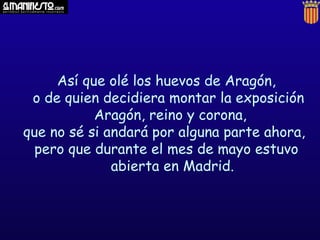 Así que olé los huevos de Aragón,
 o de quien decidiera montar la exposición
           Aragón, reino y corona,
que no sé si andará por alguna parte ahora,
  pero que durante el mes de mayo estuvo
              abierta en Madrid.
 