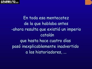 En toda esa mentecatez
       de la que hablaba antes
-ahora resulta que existió un imperio
                 catalán
     que hasta hace cuatro días
 pasó inexplicablemente inadvertido
        a los historiadores, ...
 