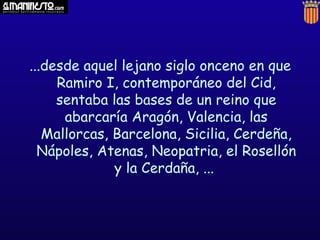 ...desde aquel lejano siglo onceno en que
     Ramiro I, contemporáneo del Cid,
     sentaba las bases de un reino que
      abarcaría Aragón, Valencia, las
   Mallorcas, Barcelona, Sicilia, Cerdeña,
  Nápoles, Atenas, Neopatria, el Rosellón
              y la Cerdaña, ...
 