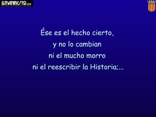 Ése es el hecho cierto,
       y no lo cambian
     ni el mucho morro
ni el reescribir la Historia;...
 
