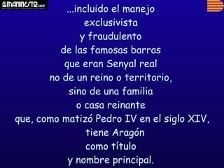 ...incluido el manejo
                 exclusivista
                y fraudulento
         de las famosas barras
          que eran Senyal real
       no de un reino o territorio,
            sino de una familia
               o casa reinante
que, como matizó Pedro IV en el siglo XIV,
                 tiene Aragón
                 como título
           y nombre principal.
 