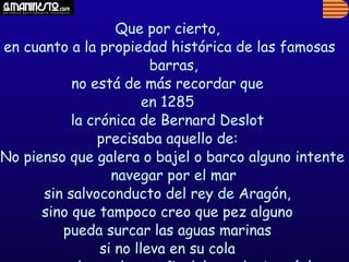 Que por cierto,
 en cuanto a la propiedad histórica de las famosas
                          barras,
            no está de más recordar que
                         en 1285
            la crónica de Bernard Deslot
                precisaba aquello de:
'No pienso que galera o bajel o barco alguno intente
                   navegar por el mar
       sin salvoconducto del rey de Aragón,
       sino que tampoco creo que pez alguno
          pueda surcar las aguas marinas
                 si no lleva en su cola
 