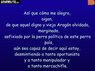 Así que cómo me alegro,
                   oigan,
 de que aquel digno y viejo Aragón olvidado,
                  marginado,
asfixiado por la perra política de este perro
                     país,
     aún sea capaz de decir aquí estoy,
     desmintiendo a tanto oportunista
          y a tanto manipulador y
            a tanto mercachifle.
 