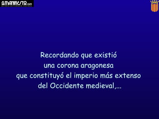 Recordando que existió
        una corona aragonesa
que constituyó el imperio más extenso
      del Occidente medieval,...
 