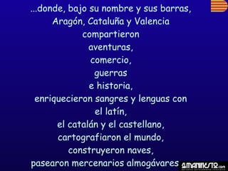 ...donde, bajo su nombre y sus barras,
      Aragón, Cataluña y Valencia
             compartieron
               aventuras,
               comercio,
                guerras
               e historia,
  enriquecieron sangres y lenguas con
                el latín,
       el catalán y el castellano,
       cartografiaron el mundo,
          construyeron naves,
pasearon mercenarios almogávares y...
 
