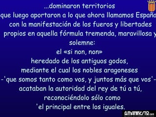 ...dominaron territorios
que luego aportaron a lo que ahora llamamos España
   con la manifestación de los fueros y libertades
 propios en aquella fórmula tremenda, maravillosa y
                         solemne:
                    el «si non, non»
          heredado de los antiguos godos,
       mediante el cual los nobles aragoneses
-'que somos tanto como vos, y juntos más que vos'-
      acataban la autoridad del rey de tú a tú,
               reconociéndolo sólo como
            'el principal entre los iguales.
 