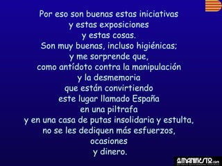 Por eso son buenas estas iniciativas
            y estas exposiciones
                y estas cosas.
    Son muy buenas, incluso higiénicas;
            y me sorprende que,
   como antídoto contra la manipulación
              y la desmemoria
           que están convirtiendo
         este lugar llamado España
               en una piltrafa
y en una casa de putas insolidaria y estulta,
     no se les dediquen más esfuerzos,
                  ocasiones
                   y dinero.
 
