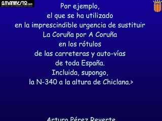 Por ejemplo,
           el que se ha utilizado
en la imprescindible urgencia de sustituir
         La Coruña por A Coruña
               en los rótulos
       de las carreteras y auto-vías
              de toda España.
             Incluida, supongo,
     la N-340 a la altura de Chiclana.>
 