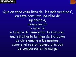 Que en toda esta lista de 'los más vendidos',
        en este concurso inaudito de
                 ignorancia,
                manipulación
                  y mala fe
    a la hora de reinventar la Historia,
    uno está hasta la línea de flotación
        de oír siempre a los mismos,
     como si el resto hubiera oficiado
         de comparsas en la murga.
 