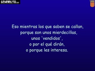 Eso mientras los que saben se callan,
    porque son unos mierdecillas,
          unos 'vendidos',
         o por el qué dirán,
       o porque les interesa.
 
