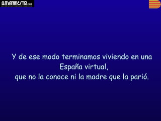 Y de ese modo terminamos viviendo en una
               España virtual,
 que no la conoce ni la madre que la parió.
 