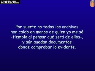 Por suerte no todos los archivos
han caído en manos de quien yo me sé
-tiemblo al pensar qué será de ellos-,
y aún quedan documentos
donde comprobar lo evidente.

 