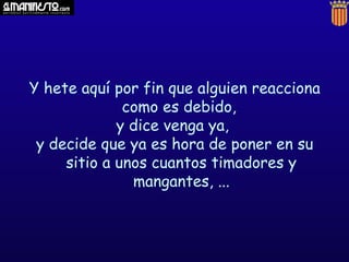 Y hete aquí por fin que alguien reacciona
como es debido,
y dice venga ya,
y decide que ya es hora de poner en su
sitio a unos cuantos timadores y
mangantes, ...

 