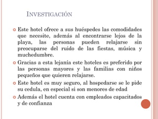 INVESTIGACIÓN

 Este hotel ofrece a sus huéspedes las comodidades
  que necesite, además al encontrarse lejos de la
  playa, las personas pueden relajarse sin
  preocuparse del ruido de las fiestas, música y
  muchedumbre.
 Gracias a esta lejanía este hoteles es preferido por
  las personas mayores y las familias con niños
  pequeños que quieren relajarse.
 Este hotel es muy seguro, al hospedarse se le pide
  su cedula, en especial si son menores de edad
 Además el hotel cuenta con empleados capacitados
  y de confianza
 