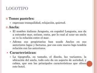 LOGOTIPO

   Tonos pasteles:
       expresan tranquilidad, relajación, quietud.
   Ancla:
       El nombre italiano Aragosta, en español Langosta, nos da
        a entender mar, océano, costa, por lo cual al usar un ancla
        se ve la relación entre el mar.
       Adema sus propietarios han usado Anclas en sus
        anteriores logos y facturas, por eso este nuevo logo tendría
        relación con los anteriores.
   Características:
       La tipografía, su tamaño, el diseño, las variantes, la
        ubicación del ancla, todo esto da un aspecto de seriedad, y
        calma, que son las principales características que ofrece
        este hotel.
 
