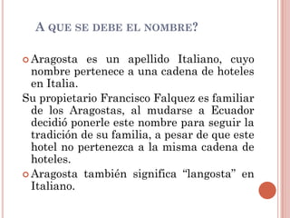 A QUE SE DEBE EL NOMBRE?

 Aragosta   es un apellido Italiano, cuyo
  nombre pertenece a una cadena de hoteles
  en Italia.
Su propietario Francisco Falquez es familiar
  de los Aragostas, al mudarse a Ecuador
  decidió ponerle este nombre para seguir la
  tradición de su familia, a pesar de que este
  hotel no pertenezca a la misma cadena de
  hoteles.
 Aragosta también significa “langosta” en
  Italiano.
 