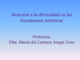 Atención a la diversidad en las
Enseñanzas Artísticas
Profesora:
Dña. María del Carmen Aragú Cruz
 