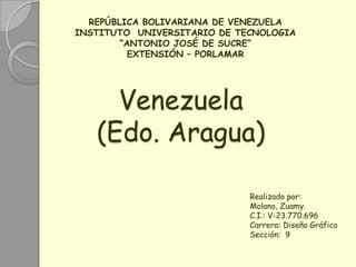 REPÚBLICA BOLIVARIANA DE VENEZUELA
INSTITUTO UNIVERSITARIO DE TECNOLOGIA
        “ANTONIO JOSÉ DE SUCRE”
          EXTENSIÓN – PORLAMAR




     Venezuela
   (Edo. Aragua)

                             Realizado por:
                             Molano, Zuamy.
                             C.I.: V-23.770.696
                             Carrera: Diseño Gráfico
                             Sección: 9
 