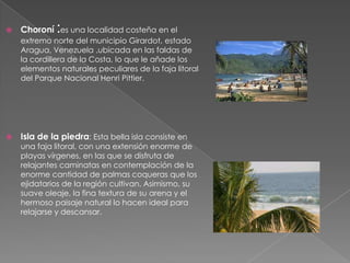             :
    Choroní es una localidad costeña en el
    extremo norte del municipio Girardot, estado
    Aragua, Venezuela ,ubicada en las faldas de
    la cordillera de la Costa, lo que le añade los
    elementos naturales peculiares de la faja litoral
    del Parque Nacional Henri Pittier.




   Isla de la piedra: Esta bella isla consiste en
    una faja litoral, con una extensión enorme de
    playas vírgenes, en las que se disfruta de
    relajantes caminatas en contemplación de la
    enorme cantidad de palmas coqueras que los
    ejidatarios de la región cultivan. Asimismo, su
    suave oleaje, la fina textura de su arena y el
    hermoso paisaje natural lo hacen ideal para
    relajarse y descansar.
 