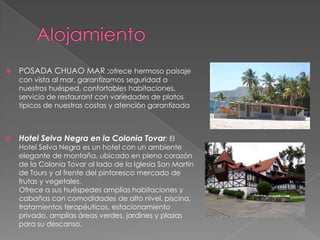    POSADA CHUAO MAR ;ofrece hermoso paisaje
    con vista al mar, garantizamos seguridad a
    nuestros huésped, confortables habitaciones,
    servicio de restaurant con variedades de platos
    típicos de nuestras costas y atención garantizada



   Hotel Selva Negra en la Colonia Tovar: El
    Hotel Selva Negra es un hotel con un ambiente
    elegante de montaña, ubicado en pleno corazón
    de la Colonia Tovar al lado de la Iglesia San Martín
    de Tours y al frente del pintoresco mercado de
    frutas y vegetales.
    Ofrece a sus huéspedes amplias habitaciones y
    cabañas con comodidades de alto nivel, piscina,
    tratamientos terapéuticos, estacionamiento
    privado, amplias áreas verdes, jardines y plazas
    para su descanso,
 