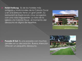    Hotel Freiburg: Es de los hoteles más
    antiguos y tradicionales de la Colonia Tovar
    y en a la entrada tiene un gran jardín. Su
    restaurant es tradicional y muy acogedor,
    con una vista inigualable. La vista de la
    Iglesia y la Colonia Tovar, al momento del
    desayuno es digna de repetirse.




   Posada El Sol: Es una posada con muchos
    detalles en su decoración. Buena Atención.
    Ofrecen un pequeño desayuno.
 
