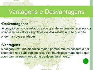 Norte Araguaia
Médio Araguaia
Vantagens e Desvantagens
•Desvantagens:
A criação de novos estados exige grande volume de recursos da
união e retira valores significativos dos estados- mãe que dão
origem a novas unidades.
•Vantagens
A criação traz uma dinâmica maior, porque muitos passam a ser
exemplos nas suas regiões e que os municípios mães terão que
acompanhar esse novo ritmo de desenvolvimento.
 