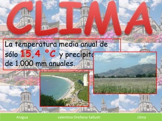 La temperatura media anual de
sólo 15,4 °C y precipitaciones
de 1.000 mm anuales.
Aragua valentina Orellana Sallusti clima
 