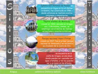 Aragua valentina Orellana Sallusti sitios turísticos
Iglesia san Antonio de Padua: se
encuentra en Cagua en la urb Rafael
Urdaneta, fue construida en 1986 y
desde entonces se realizan eventos
religiosos y comunitarios.
Teatro ateneo de Maracay:
creado en 1926, ubicado en Aragua
avd. S Michelena, ateneo, se
construyo con el motivo de realizar
actuaciones y eventos artísticos.
Parque nacional Henri Pittier:
creado en 1937, fue el primer parque
nacional de Venezuela y se encuentra
en Ocumare de la Costa de Oro.
Choroni: se encuentra en la
costa de Aragua, es una playa
donde puedes ver cascadas con
agua cristalina, y tal vez puedes
ver a un mono en los árboles.
 
