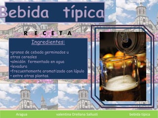 Bebida típica
Aragua valentina Orellana Sallusti bebida típica
Ingredientes:
•granos de cebada germinados u
otros cereales
•almidón fermentado en agua
•levadura
•frecuentemente aromatizado con lúpulo
• entre otras plantas.
R E C E T A
 